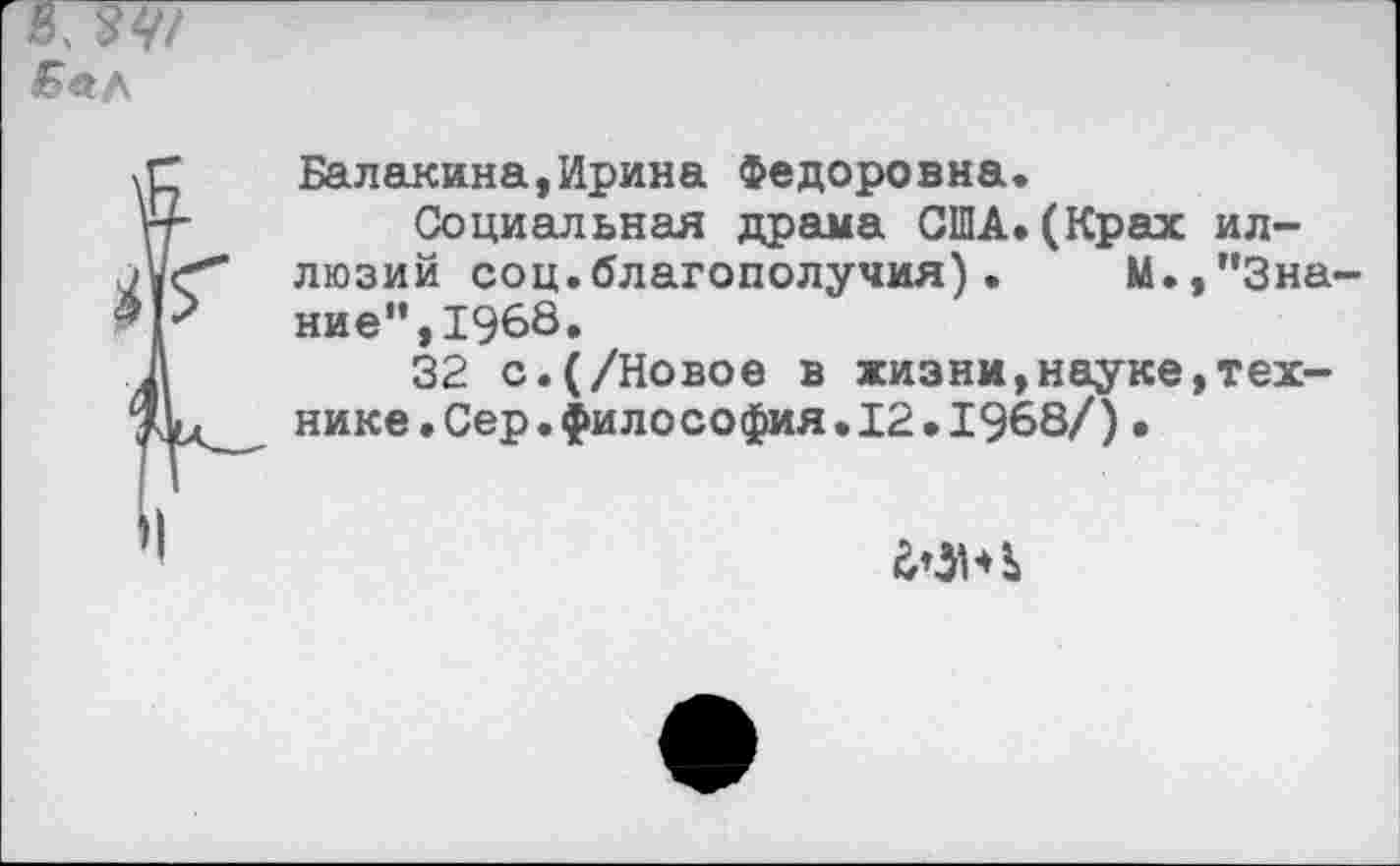 ﻿
Балакана,Ирина Федоровна.
Социальная драма США.(Крах иллюзий соц.благополучия).	М.,"Зна-
ние", 1968.
32 с.(/Новое в жизни,науке,технике .Сер.философия. 12 .1968/)•